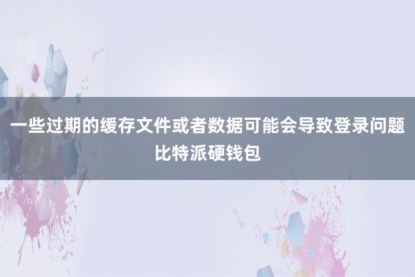 一些过期的缓存文件或者数据可能会导致登录问题比特派硬钱包