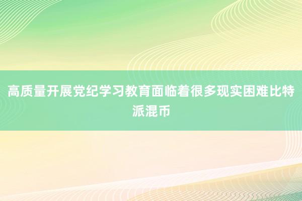 高质量开展党纪学习教育面临着很多现实困难比特派混币