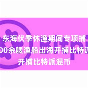 东海伏季休渔期间专项捕捞9600余艘渔船出海开捕比特派混币